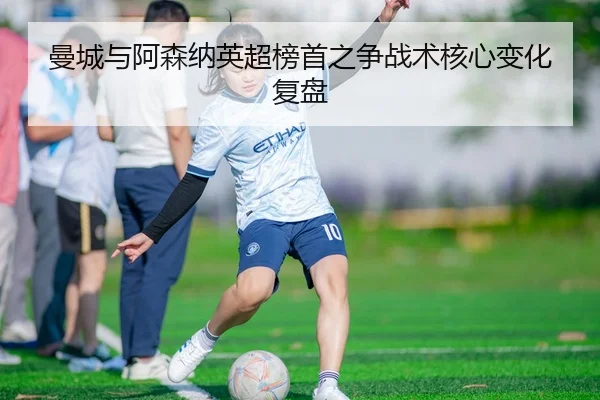 曼城与阿森纳英超榜首之争战术核心变化复盘（mgsport）